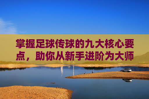 掌握足球传球的九大核心要点,助你从新手进阶为大师