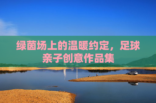 绿茵场上的温暖约定,足球亲子创意作品集