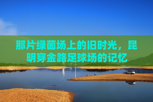 那片绿茵场上的旧时光,昆明穿金路足球场的记忆