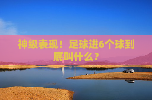 神级表现!足球进6个球到底叫什么?