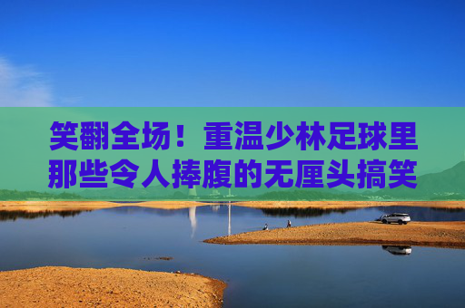 笑翻全场！重温少林足球里那些令人捧腹的无厘头搞笑瞬间