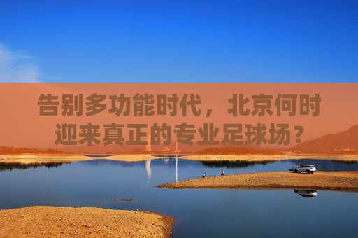 告别多功能时代,北京何时迎来真正的专业足球场?