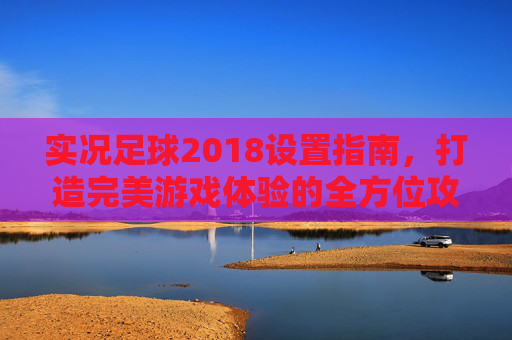 实况足球2018设置指南,打造完美游戏体验的全方位攻略
