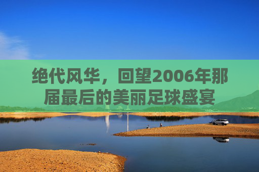 绝代风华,回望2006年那届最后的美丽足球盛宴