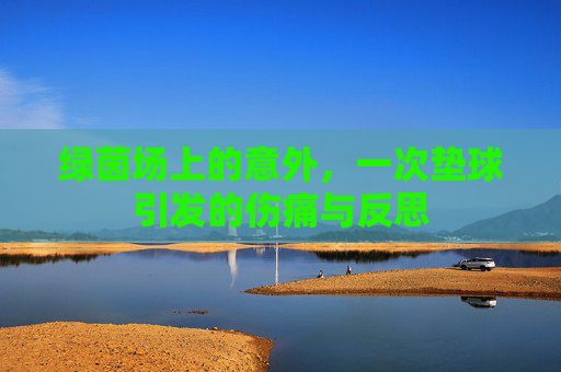 绿茵场上的意外,一次垫球引发的伤痛与反思