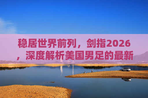 稳居世界前列,剑指2026,深度解析美国男足的最新排名与未来展望