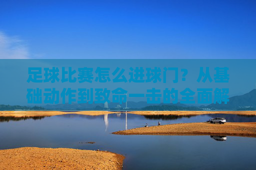 足球比赛怎么进球门?从基础动作到致命一击的全面解析