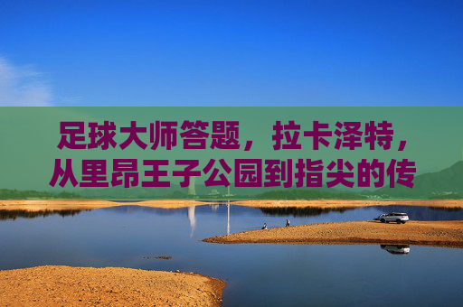 足球大师答题,拉卡泽特,从里昂王子公园到指尖的传奇锋线