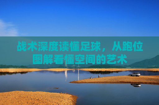 战术深度读懂足球,从跑位图解看懂空间的艺术