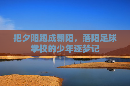 把夕阳跑成朝阳,落阳足球学校的少年逐梦记