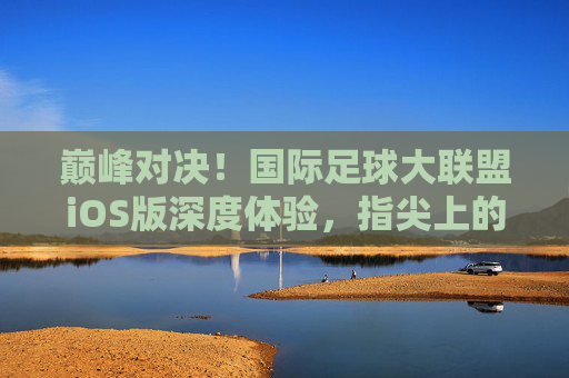 巅峰对决!国际足球大联盟iOS版深度体验,指尖上的绿茵盛宴
