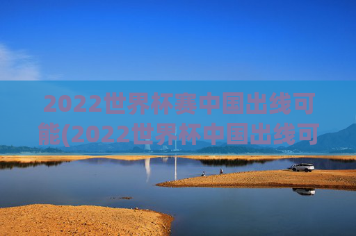 2022世界杯赛中国出线可能(2022世界杯中国出线可能性)