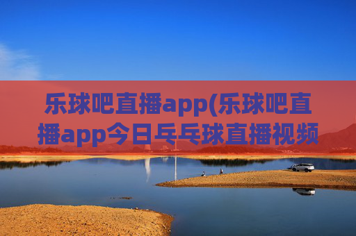 乐球吧直播app(乐球吧直播app今日乓乓球直播视频)