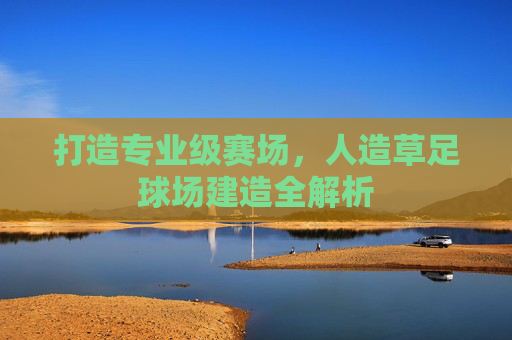 打造专业级赛场,人造草足球场建造全解析