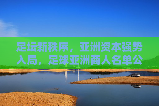 足坛新秩序,亚洲资本强势入局,足球亚洲商人名单公布背后的商业博弈