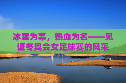 冰雪为幕,热血为名——见证冬奥会女足球赛的风采