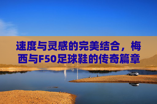 速度与灵感的完美结合,梅西与F50足球鞋的传奇篇章