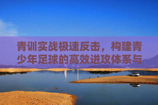 青训实战极速反击,构建青少年足球的高效进攻体系与训练计划