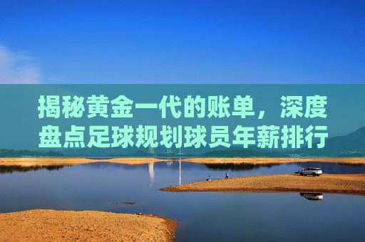 揭秘黄金一代的账单,深度盘点足球规划球员年薪排行榜