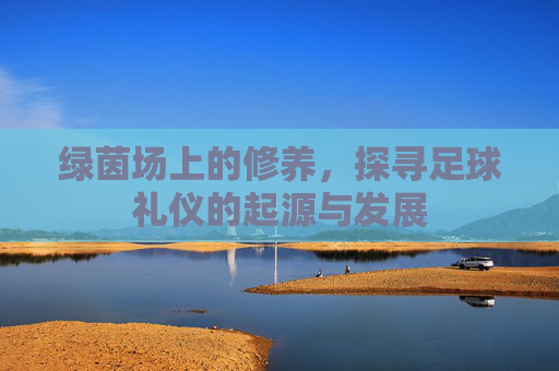 绿茵场上的修养,探寻足球礼仪的起源与发展