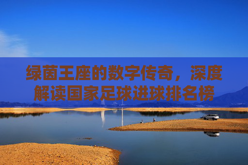 绿茵王座的数字传奇,深度解读国家足球进球排名榜