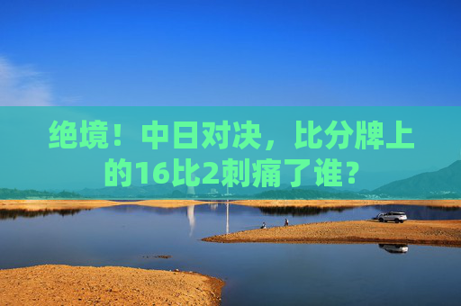 绝境!中日对决,比分牌上的16比2刺痛了谁?