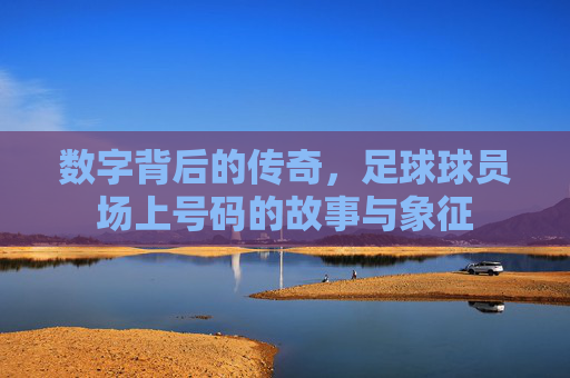 数字背后的传奇,足球球员场上号码的故事与象征