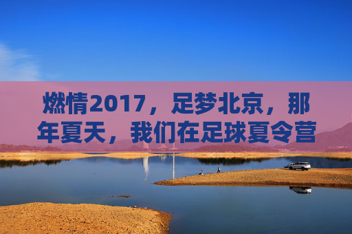 燃情2017，足梦北京，那年夏天，我们在足球夏令营的绿茵场上挥洒汗水