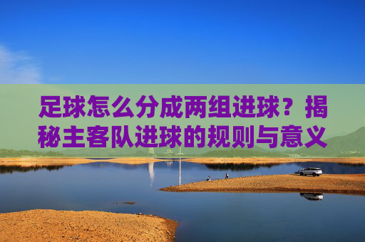 足球怎么分成两组进球?揭秘主客队进球的规则与意义