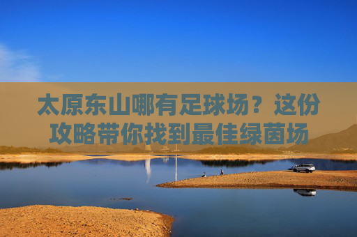 太原东山哪有足球场?这份攻略带你找到最佳绿茵场