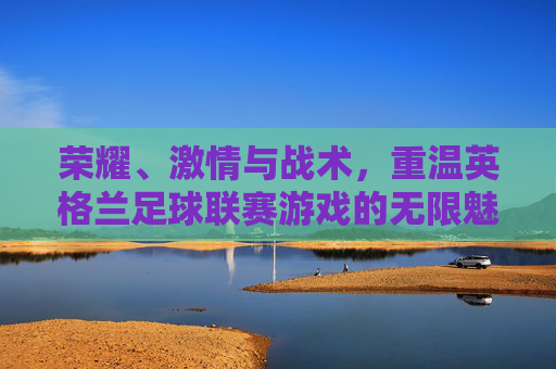 荣耀、激情与战术,重温英格兰足球联赛游戏的无限魅力