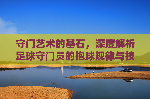 守门艺术的基石,深度解析足球守门员的抱球规律与技巧