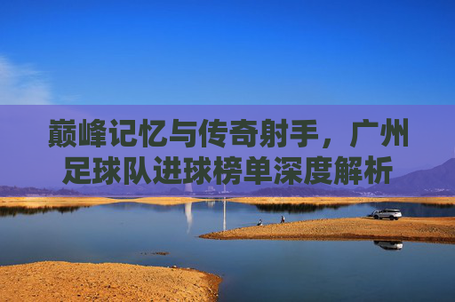 巅峰记忆与传奇射手,广州足球队进球榜单深度解析