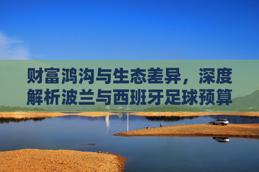 财富鸿沟与生态差异,深度解析波兰与西班牙足球预算的巨大悬殊