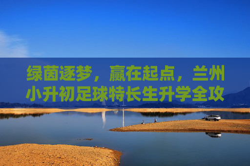 绿茵逐梦，赢在起点，兰州小升初足球特长生升学全攻略