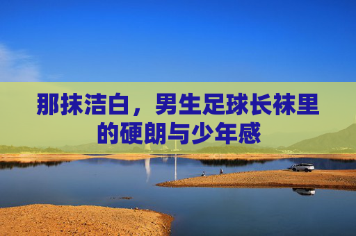 那抹洁白,男生足球长袜里的硬朗与少年感