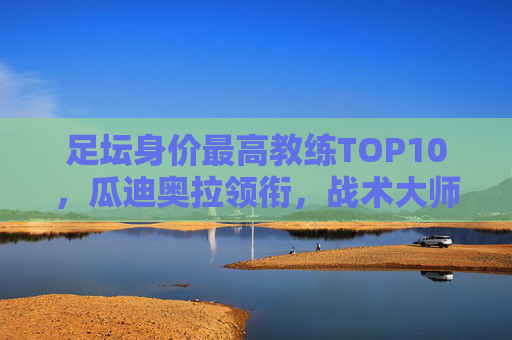 足坛身价最高教练TOP10，瓜迪奥拉领衔，战术大师的天价身价从何而来？