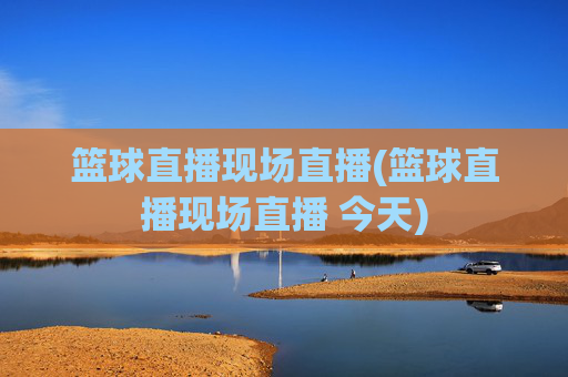 篮球直播现场直播(篮球直播现场直播 今天)