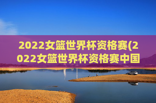 2022女篮世界杯资格赛(2022女篮世界杯资格赛中国女篮录像回放)