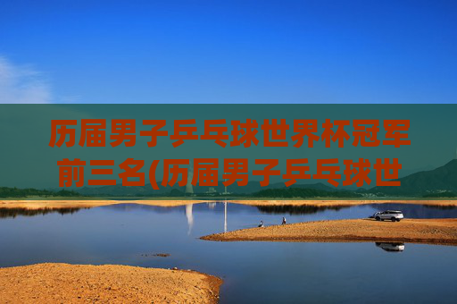 历届男子乒乓球世界杯冠军前三名(历届男子乒乓球世界杯冠军前三名是谁)