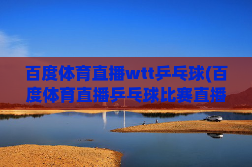 百度体育直播wtt乒乓球(百度体育直播乒乓球比赛直播)