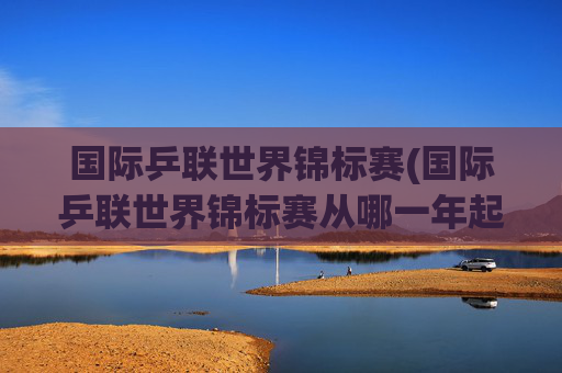 国际乒联世界锦标赛(国际乒联世界锦标赛从哪一年起改为每年举办一次)