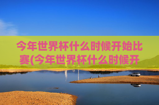 今年世界杯什么时候开始比赛(今年世界杯什么时候开始比赛的)