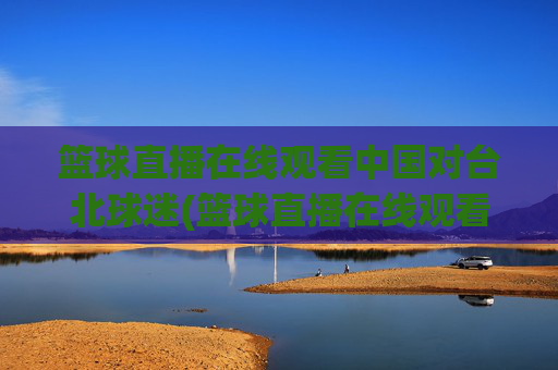篮球直播在线观看中国对台北球迷(篮球直播在线观看中国对台北球迷的态度)