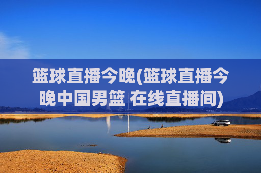 篮球直播今晚(篮球直播今晚中国男篮 在线直播间)