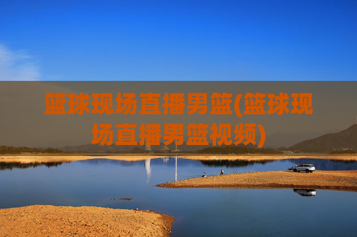篮球现场直播男篮(篮球现场直播男篮视频)