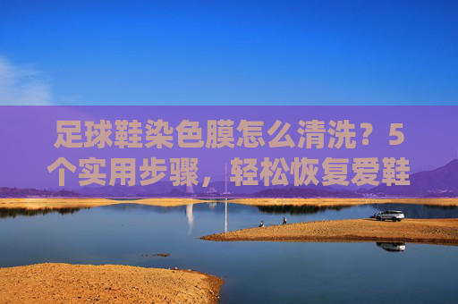 足球鞋染色膜怎么清洗?5个实用步骤,轻松恢复爱鞋新颜
