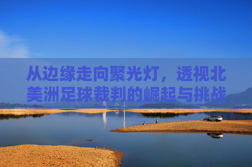 从边缘走向聚光灯,透视北美洲足球裁判的崛起与挑战