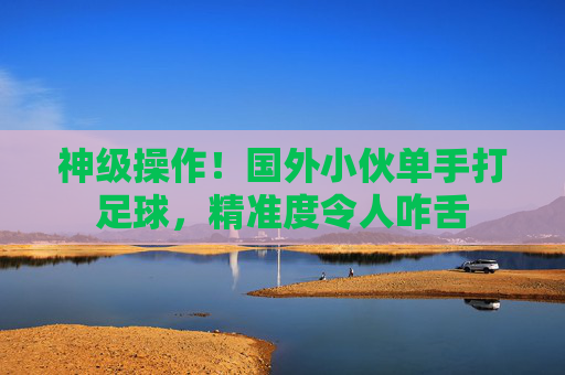 神级操作!国外小伙单手打足球,精准度令人咋舌
