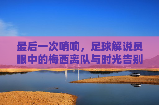 最后一次哨响,足球解说员眼中的梅西离队与时光告别